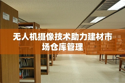 无人机摄像技术助力建材市场仓库管理