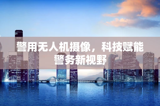 警用无人机摄像，科技赋能警务新视野