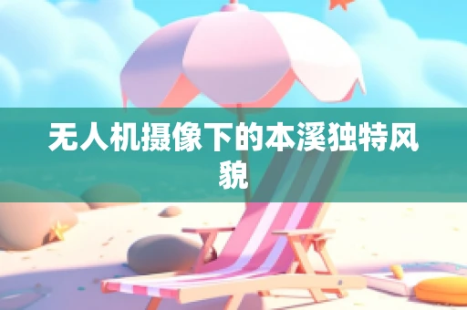 无人机摄像下的本溪独特风貌