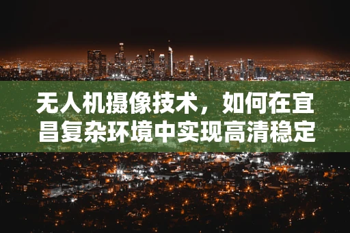 无人机摄像技术，如何在宜昌复杂环境中实现高清稳定拍摄？