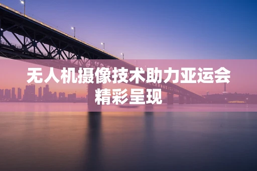 无人机摄像技术助力亚运会精彩呈现