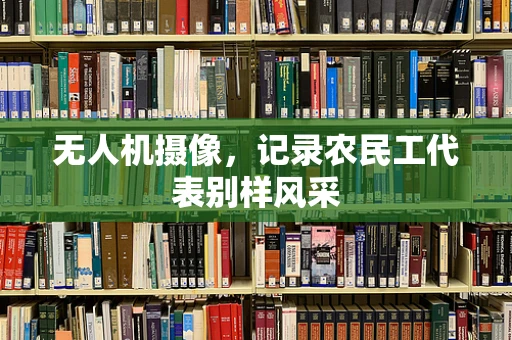 无人机摄像，记录农民工代表别样风采
