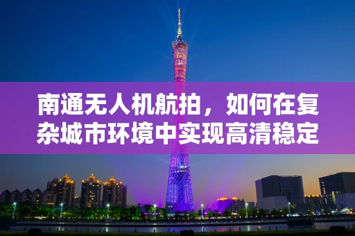 南通无人机航拍，如何在复杂城市环境中实现高清稳定拍摄？