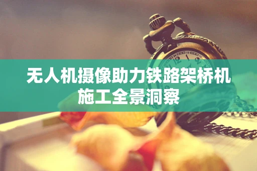无人机摄像助力铁路架桥机施工全景洞察
