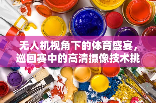 无人机视角下的体育盛宴，巡回赛中的高清摄像技术挑战