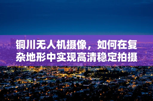 铜川无人机摄像，如何在复杂地形中实现高清稳定拍摄？