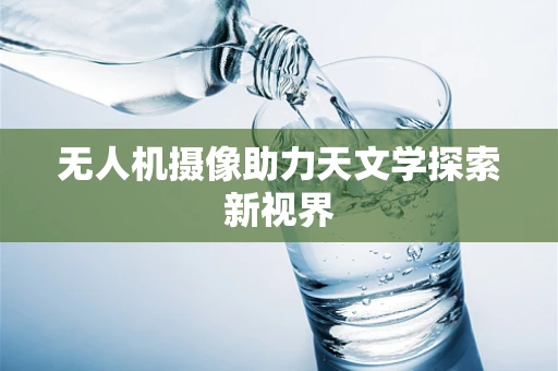 无人机摄像助力天文学探索新视界