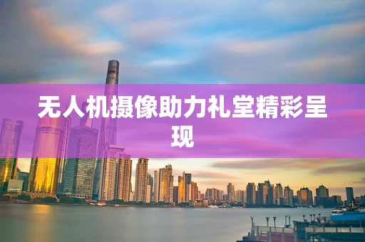 无人机摄像助力礼堂精彩呈现