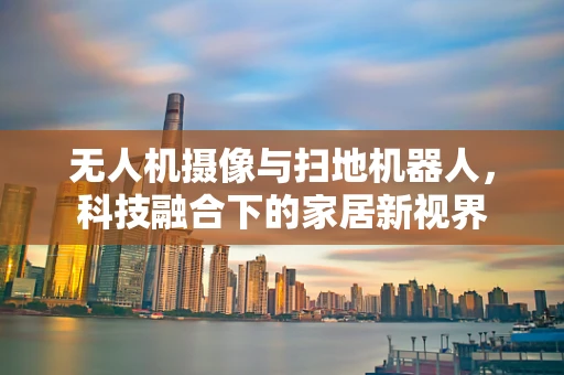 无人机摄像与扫地机器人，科技融合下的家居新视界