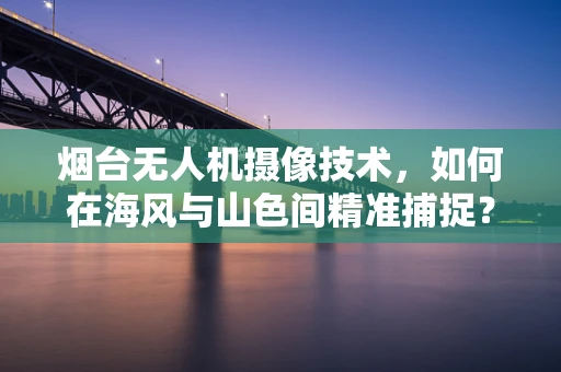烟台无人机摄像技术，如何在海风与山色间精准捕捉？