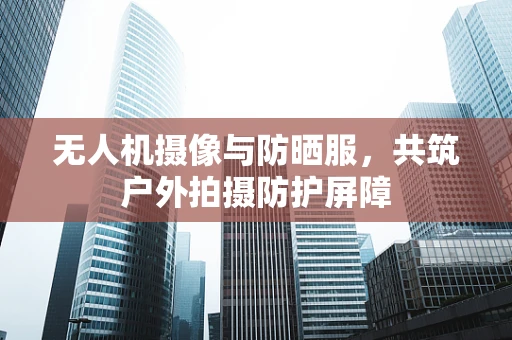 无人机摄像与防晒服，共筑户外拍摄防护屏障