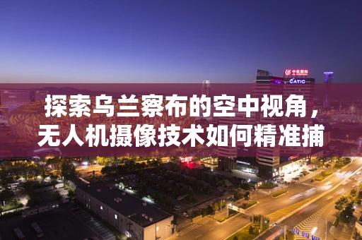 探索乌兰察布的空中视角，无人机摄像技术如何精准捕捉自然风光？