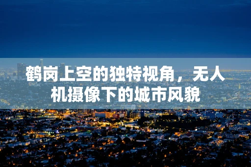 鹤岗上空的独特视角，无人机摄像下的城市风貌