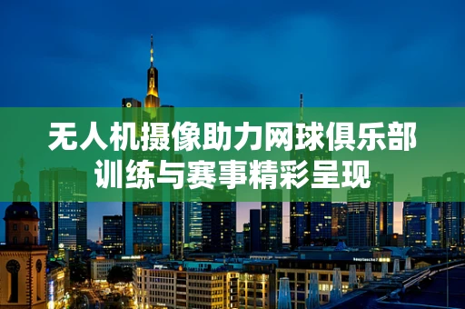 无人机摄像助力网球俱乐部训练与赛事精彩呈现