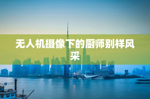 无人机摄像下的厨师别样风采