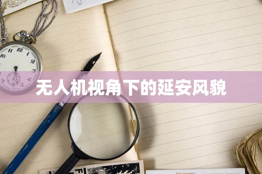 无人机视角下的延安风貌