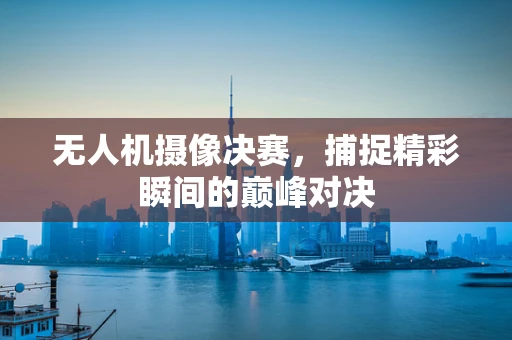 无人机摄像决赛，捕捉精彩瞬间的巅峰对决