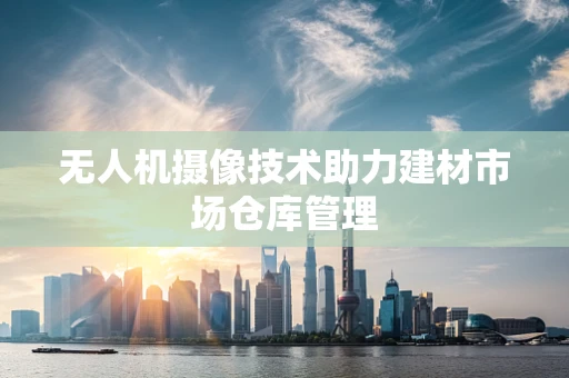 无人机摄像技术助力建材市场仓库管理