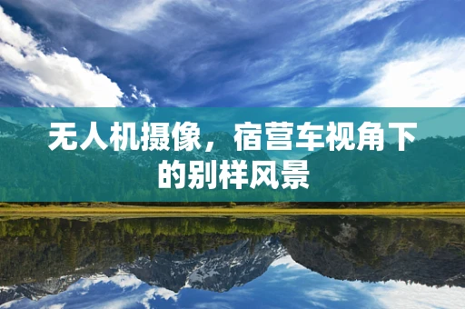 无人机摄像，宿营车视角下的别样风景