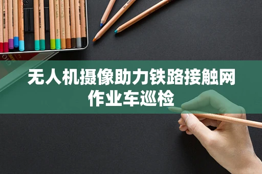 无人机摄像助力铁路接触网作业车巡检