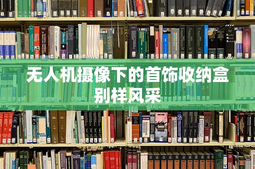 无人机摄像下的首饰收纳盒别样风采