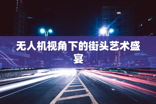 无人机视角下的街头艺术盛宴