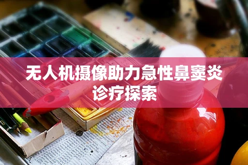 无人机摄像助力急性鼻窦炎诊疗探索