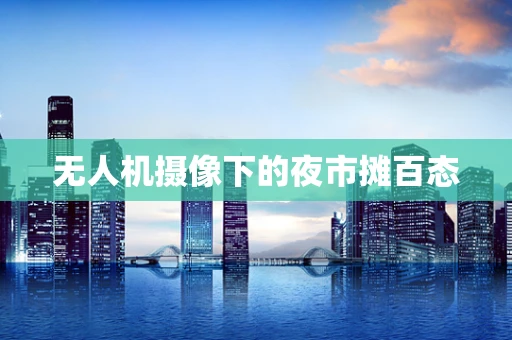 无人机摄像下的夜市摊百态