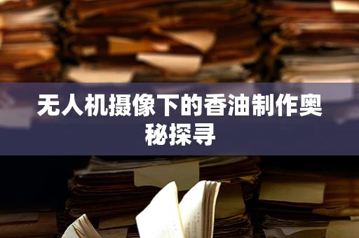 无人机摄像下的香油制作奥秘探寻
