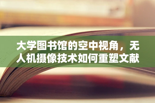 大学图书馆的空中视角，无人机摄像技术如何重塑文献检索体验？