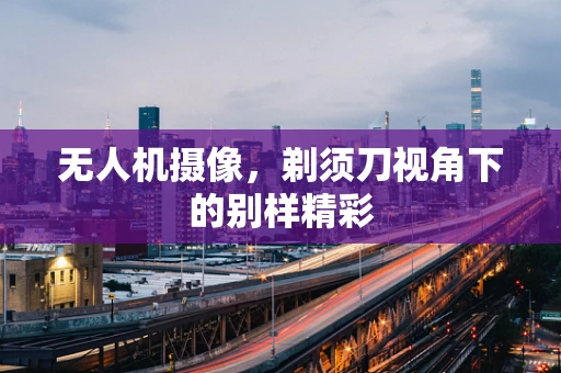 无人机摄像，剃须刀视角下的别样精彩