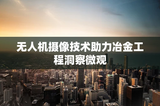 无人机摄像技术助力冶金工程洞察微观