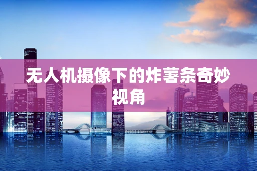 无人机摄像下的炸薯条奇妙视角