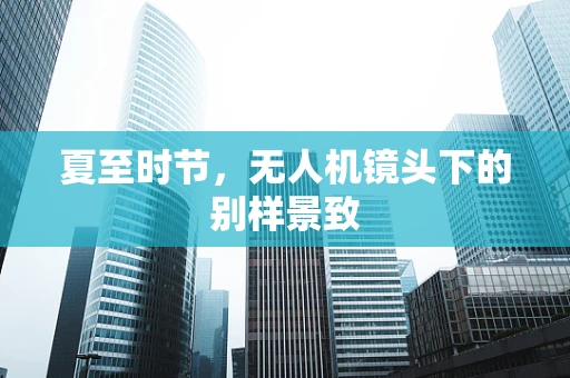 夏至时节，无人机镜头下的别样景致