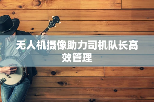 无人机摄像助力司机队长高效管理
