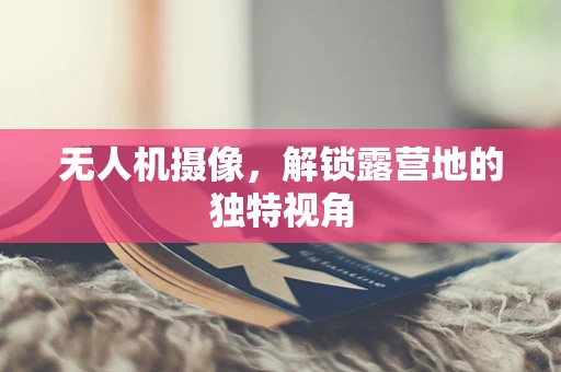 无人机摄像，解锁露营地的独特视角