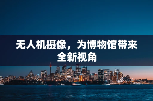 无人机摄像，为博物馆带来全新视角
