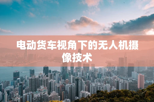 电动货车视角下的无人机摄像技术