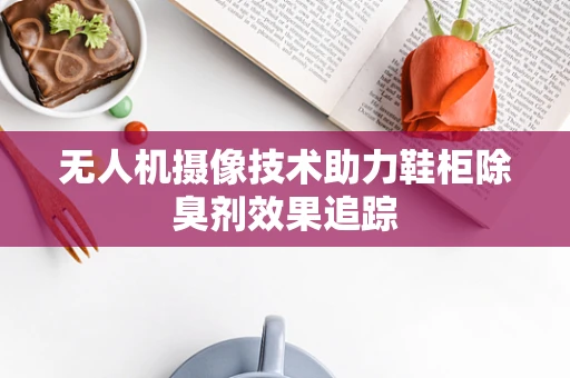 无人机摄像技术助力鞋柜除臭剂效果追踪
