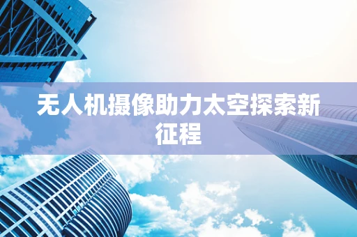 无人机摄像助力太空探索新征程