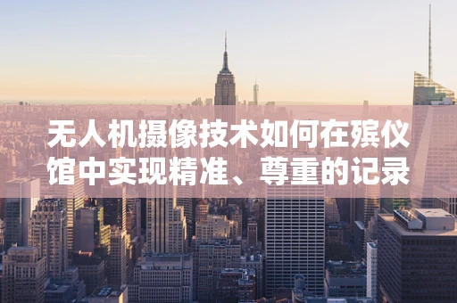 无人机摄像技术如何在殡仪馆中实现精准、尊重的记录？