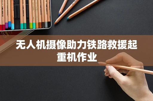 无人机摄像助力铁路救援起重机作业