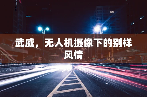 武威，无人机摄像下的别样风情