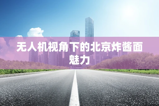 无人机视角下的北京炸酱面魅力