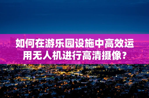 如何在游乐园设施中高效运用无人机进行高清摄像？