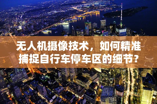 无人机摄像技术，如何精准捕捉自行车停车区的细节？