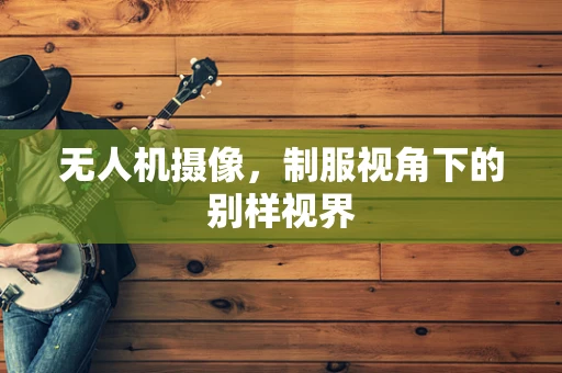 无人机摄像，制服视角下的别样视界