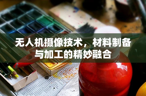 无人机摄像技术，材料制备与加工的精妙融合
