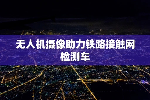 无人机摄像助力铁路接触网检测车