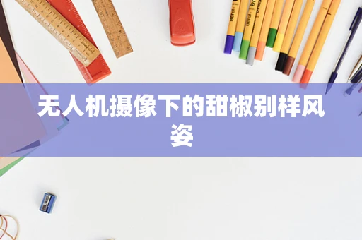 无人机摄像下的甜椒别样风姿
